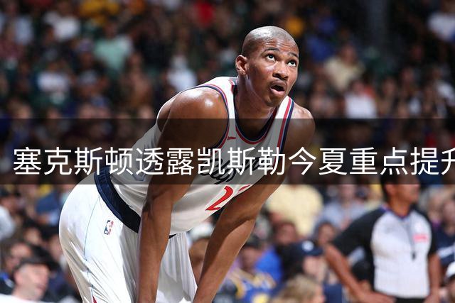 塞克斯顿透露凯斯勒今夏重点提升多项进攻技能